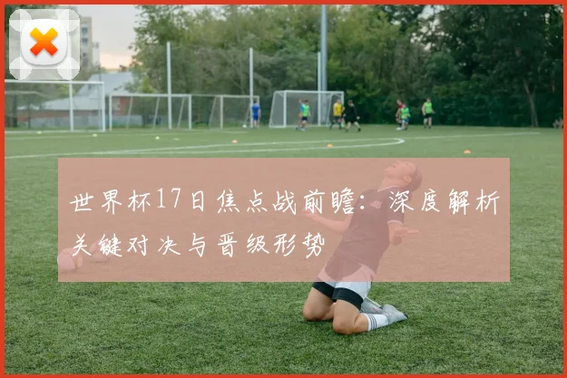 世界杯17日焦点战前瞻：深度解析关键对决与晋级形势
